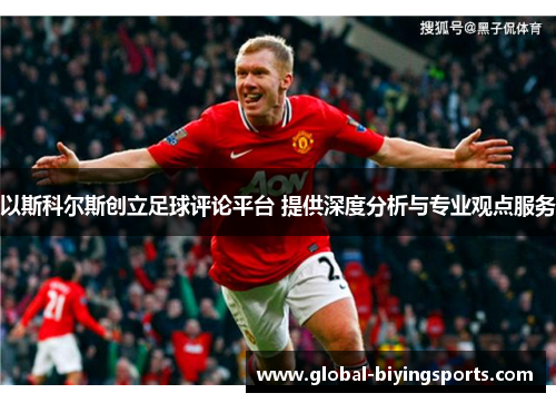以斯科尔斯创立足球评论平台 提供深度分析与专业观点服务