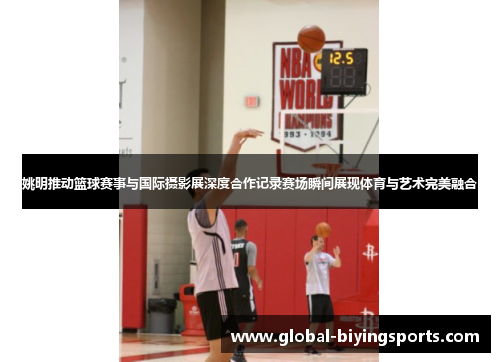 姚明推动篮球赛事与国际摄影展深度合作记录赛场瞬间展现体育与艺术完美融合