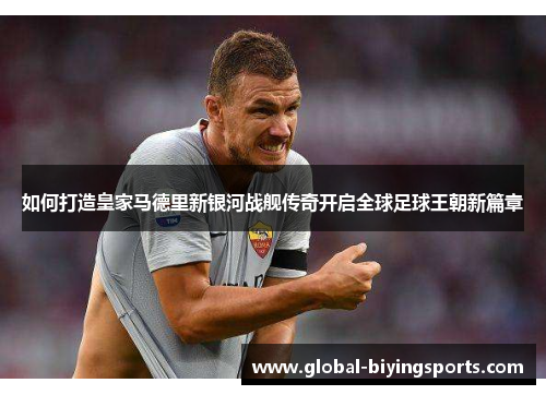 如何打造皇家马德里新银河战舰传奇开启全球足球王朝新篇章