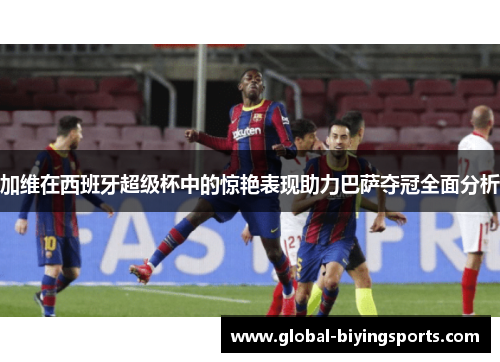 加维在西班牙超级杯中的惊艳表现助力巴萨夺冠全面分析