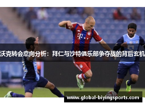 沃克转会意向分析：拜仁与沙特俱乐部争夺战的背后玄机