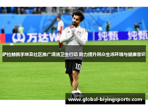 萨拉赫携手埃及社区推广清洁卫生行动 助力提升民众生活环境与健康意识