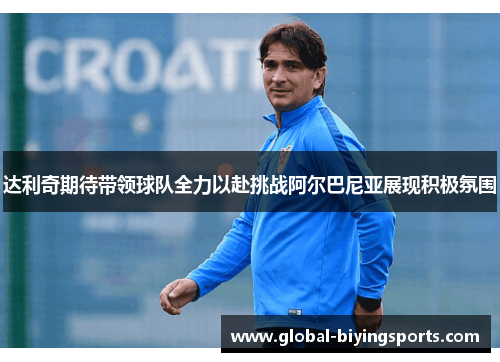 达利奇期待带领球队全力以赴挑战阿尔巴尼亚展现积极氛围